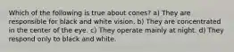 Which of the following is true about cones? a) They are responsible for black and white vision. b) They are concentrated in the center of the eye. c) They operate mainly at night. d) They respond only to black and white.