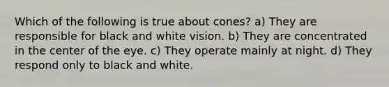 Which of the following is true about cones? a) They are responsible for black and white vision. b) They are concentrated in the center of the eye. c) They operate mainly at night. d) They respond only to black and white.