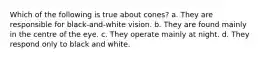 Which of the following is true about cones? a. They are responsible for black-and-white vision. b. They are found mainly in the centre of the eye. c. They operate mainly at night. d. They respond only to black and white.