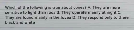 Which of the following is true about cones? A. They are more sensitive to light than rods B. They operate mainly at night C. They are found mainly in the fovea D. They respond only to there black and white