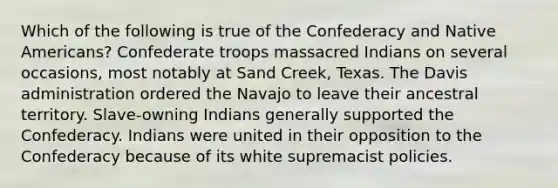 Which of the following is true of the Confederacy and Native Americans? Confederate troops massacred Indians on several occasions, most notably at Sand Creek, Texas. The Davis administration ordered the Navajo to leave their ancestral territory. Slave-owning Indians generally supported the Confederacy. Indians were united in their opposition to the Confederacy because of its white supremacist policies.