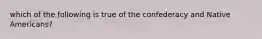 which of the following is true of the confederacy and Native Americans?