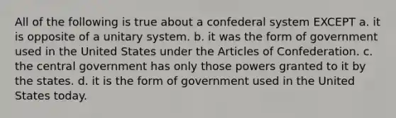 All of the following is true about a confederal system EXCEPT a. it is opposite of a unitary system. b. it was the form of government used in the United States under the Articles of Confederation. c. the central government has only those powers granted to it by the states. d. it is the form of government used in the United States today.