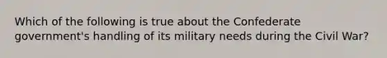 Which of the following is true about the Confederate government's handling of its military needs during the Civil War?