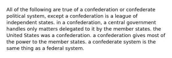 All of the following are true of a confederation or confederate political system, except a confederation is a league of independent states. in a confederation, a central government handles only matters delegated to it by the member states. the United States was a confederation. a confederation gives most of the power to the member states. a confederate system is the same thing as a federal system.