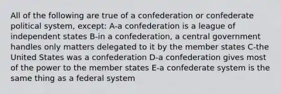 All of the following are true of a confederation or confederate political system, except: A-a confederation is a league of independent states B-in a confederation, a central government handles only matters delegated to it by the member states C-the United States was a confederation D-a confederation gives most of the power to the member states E-a confederate system is the same thing as a federal system