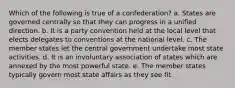 Which of the following is true of a confederation? a. States are governed centrally so that they can progress in a unified direction. b. It is a party convention held at the local level that elects delegates to conventions at the national level. c. The member states let the central government undertake most state activities. d. It is an involuntary association of states which are annexed by the most powerful state. e. The member states typically govern most state affairs as they see fit.