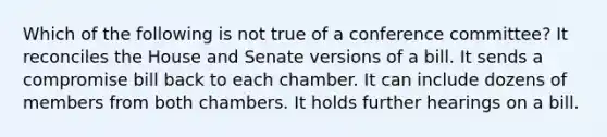 Which of the following is not true of a conference committee? It reconciles the House and Senate versions of a bill. It sends a compromise bill back to each chamber. It can include dozens of members from both chambers. It holds further hearings on a bill.