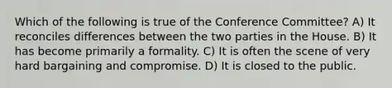 Which of the following is true of the Conference Committee? A) It reconciles differences between the two parties in the House. B) It has become primarily a formality. C) It is often the scene of very hard bargaining and compromise. D) It is closed to the public.