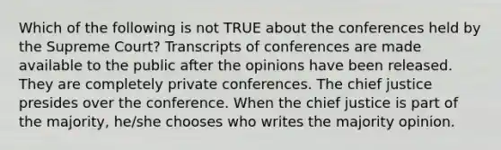 Which of the following is not TRUE about the conferences held by the Supreme Court? Transcripts of conferences are made available to the public after the opinions have been released. They are completely private conferences. The chief justice presides over the conference. When the chief justice is part of the majority, he/she chooses who writes the majority opinion.