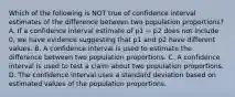 Which of the following is NOT true of confidence interval estimates of the difference between two population proportions? A. If a confidence interval estimate of p1 − p2 does not include 0, we have evidence suggesting that p1 and p2 have different values. B. A confidence interval is used to estimate the difference between two population proportions. C. A confidence interval is used to test a claim about two population proportions. D. The confidence interval uses a standard deviation based on estimated values of the population proportions.