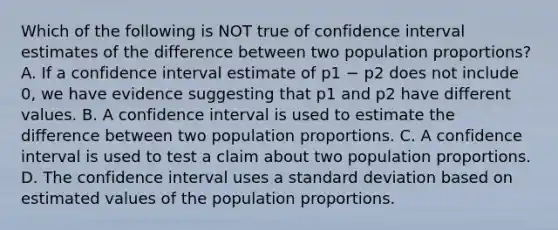 Which of the following is NOT true of confidence interval estimates of the difference between two population proportions? A. If a confidence interval estimate of p1 − p2 does not include 0, we have evidence suggesting that p1 and p2 have different values. B. A confidence interval is used to estimate the difference between two population proportions. C. A confidence interval is used to test a claim about two population proportions. D. The confidence interval uses a standard deviation based on estimated values of the population proportions.