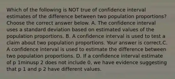 Which of the following is NOT true of confidence interval estimates of the difference between two population​ proportions? Choose the correct answer below. A. The confidence interval uses a standard deviation based on estimated values of the population proportions. B. A confidence interval is used to test a claim about two population proportions. Your answer is correct.C. A confidence interval is used to estimate the difference between two population proportions. D. If a confidence interval estimate of p 1minusp 2 does not include​ 0, we have evidence suggesting that p 1 and p 2 have different values.