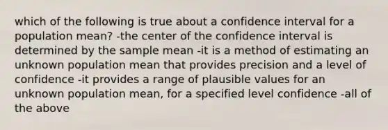 which of the following is true about a confidence interval for a population mean? -the center of the confidence interval is determined by the sample mean -it is a method of estimating an unknown population mean that provides precision and a level of confidence -it provides a range of plausible values for an unknown population mean, for a specified level confidence -all of the above