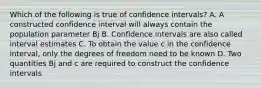 Which of the following is true of confidence intervals? A. A constructed confidence interval will always contain the population parameter Bj B. Confidence intervals are also called interval estimates C. To obtain the value c in the confidence interval, only the degrees of freedom need to be known D. Two quantities Bj and c are required to construct the confidence intervals