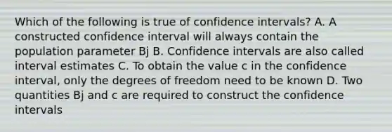 Which of the following is true of confidence intervals? A. A constructed confidence interval will always contain the population parameter Bj B. Confidence intervals are also called interval estimates C. To obtain the value c in the confidence interval, only the degrees of freedom need to be known D. Two quantities Bj and c are required to construct the confidence intervals