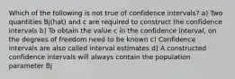 Which of the following is not true of confidence intervals? a) Two quantities Bj(hat) and c are required to construct the confidence intervals b) To obtain the value c in the confidence interval, on the degrees of freedom need to be known c) Confidence intervals are also called interval estimates d) A constructed confidence intervals will always contain the population parameter Bj