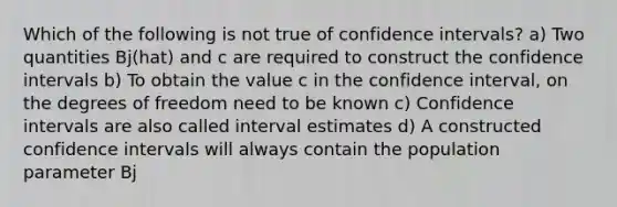 Which of the following is not true of confidence intervals? a) Two quantities Bj(hat) and c are required to construct the confidence intervals b) To obtain the value c in the confidence interval, on the degrees of freedom need to be known c) Confidence intervals are also called interval estimates d) A constructed confidence intervals will always contain the population parameter Bj