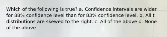 Which of the following is true? a. Confidence intervals are wider for 88% confidence level than for 83% confidence level. b. All t distributions are skewed to the right. c. All of the above d. None of the above