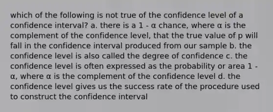 which of the following is not true of the confidence level of a confidence interval? a. there is a 1 - α chance, where α is the complement of the confidence level, that the true value of p will fall in the confidence interval produced from our sample b. the confidence level is also called the degree of confidence c. the confidence level is often expressed as the probability or area 1 - α, where α is the complement of the confidence level d. the confidence level gives us the success rate of the procedure used to construct the confidence interval