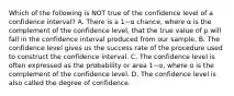 Which of the following is NOT true of the confidence level of a confidence​ interval? A. There is a 1−α ​chance, where α is the complement of the confidence​ level, that the true value of p will fall in the confidence interval produced from our sample. B. The confidence level gives us the success rate of the procedure used to construct the confidence interval. C. The confidence level is often expressed as the probability or area 1−α​, where α is the complement of the confidence level. D. The confidence level is also called the degree of confidence.