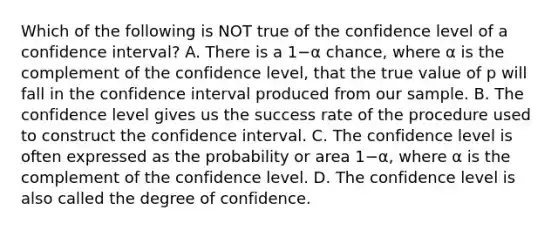 Which of the following is NOT true of the confidence level of a confidence​ interval? A. There is a 1−α ​chance, where α is the complement of the confidence​ level, that the true value of p will fall in the confidence interval produced from our sample. B. The confidence level gives us the success rate of the procedure used to construct the confidence interval. C. The confidence level is often expressed as the probability or area 1−α​, where α is the complement of the confidence level. D. The confidence level is also called the degree of confidence.