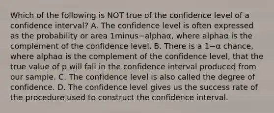 Which of the following is NOT true of the confidence level of a confidence​ interval? A. The confidence level is often expressed as the probability or area 1minus−alphaα​, where alphaα is the complement of the confidence level. B. There is a 1−α ​chance, where alphaα is the complement of the confidence​ level, that the true value of p will fall in the confidence interval produced from our sample. C. The confidence level is also called the degree of confidence. D. The confidence level gives us the success rate of the procedure used to construct the confidence interval.