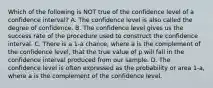 Which of the following is NOT true of the confidence level of a confidence​ interval? A. The confidence level is also called the degree of confidence. B. The confidence level gives us the success rate of the procedure used to construct the confidence interval. C. There is a 1-a ​chance, where a is the complement of the confidence​ level, that the true value of p will fall in the confidence interval produced from our sample. D. The confidence level is often expressed as the probability or area 1-a​, where a is the complement of the confidence level.