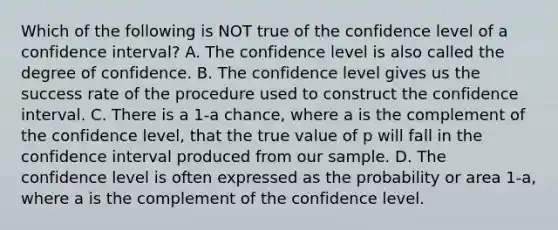 Which of the following is NOT true of the confidence level of a confidence​ interval? A. The confidence level is also called the degree of confidence. B. The confidence level gives us the success rate of the procedure used to construct the confidence interval. C. There is a 1-a ​chance, where a is the complement of the confidence​ level, that the true value of p will fall in the confidence interval produced from our sample. D. The confidence level is often expressed as the probability or area 1-a​, where a is the complement of the confidence level.