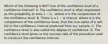 Which of the following is NOT true of the confidence level of a confidence interval? A. The confidence level is often expressed as the probability or area 1 − α , where α is the complement of the confidence level. B. There is a 1 − α chance, where α is the complement of the confidence level, that the true value of p will fall in the confidence interval produced from our sample. C. The confidence level is also called the degree of confidence. D. The confidence level gives us the success rate of the procedure used to construct the confidence interval.