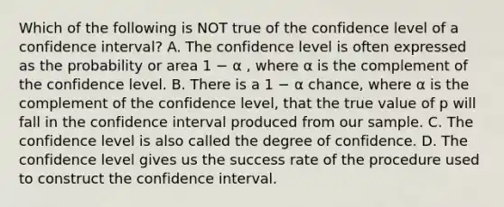 Which of the following is NOT true of the confidence level of a confidence interval? A. The confidence level is often expressed as the probability or area 1 − α , where α is the complement of the confidence level. B. There is a 1 − α chance, where α is the complement of the confidence level, that the true value of p will fall in the confidence interval produced from our sample. C. The confidence level is also called the degree of confidence. D. The confidence level gives us the success rate of the procedure used to construct the confidence interval.