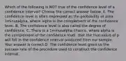 Which of the following is NOT true of the confidence level of a confidence​ interval? Choose the correct answer below. A. The confidence level is often expressed as the probability or area 1minusalpha​, where alpha is the complement of the confidence level. B. The confidence level is also called the degree of confidence. C. There is a 1minusalpha ​chance, where alpha is the complement of the confidence​ level, that the true value of p will fall in the confidence interval produced from our sample. Your answer is correct.D. The confidence level gives us the success rate of the procedure used to construct the confidence interval.