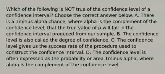 Which of the following is NOT true of the confidence level of a confidence​ interval? Choose the correct answer below. A. There is a 1minus alpha ​chance, where alpha is the complement of the confidence​ level, that the true value of p will fall in the confidence interval produced from our sample. B. The confidence level is also called the degree of confidence. C. The confidence level gives us the success rate of the procedure used to construct the confidence interval. D. The confidence level is often expressed as the probability or area 1minus alpha​, where alpha is the complement of the confidence level.