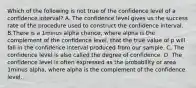 Which of the following is not true of the confidence level of a confidence interval? A. The confidence level gives us the success rate of the procedure used to construct the confidence interval. B.There is a 1minus alpha ​chance, where alpha is the complement of the confidence​ level, that the true value of p will fall in the confidence interval produced from our sample. C. The confidence level is also called the degree of confidence. D. The confidence level is often expressed as the probability or area 1minus alpha​, where alpha is the complement of the confidence level.