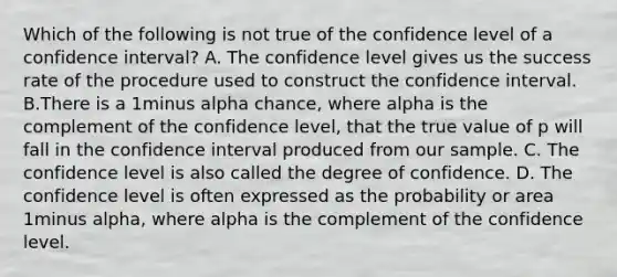 Which of the following is not true of the confidence level of a confidence interval? A. The confidence level gives us the success rate of the procedure used to construct the confidence interval. B.There is a 1minus alpha ​chance, where alpha is the complement of the confidence​ level, that the true value of p will fall in the confidence interval produced from our sample. C. The confidence level is also called the degree of confidence. D. The confidence level is often expressed as the probability or area 1minus alpha​, where alpha is the complement of the confidence level.