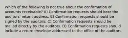 Which of the following is not true about the confirmation of accounts receivable? A) Confirmation requests should bear the auditors' return address. B) Confirmation requests should be signed by the auditors. C) Confirmation requests should be mailed directly by the auditors. D) Confirmation requests should include a return envelope addressed to the office of the auditors.