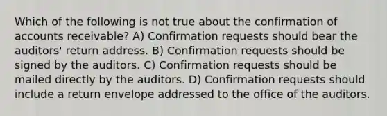 Which of the following is not true about the confirmation of accounts receivable? A) Confirmation requests should bear the auditors' return address. B) Confirmation requests should be signed by the auditors. C) Confirmation requests should be mailed directly by the auditors. D) Confirmation requests should include a return envelope addressed to the office of the auditors.