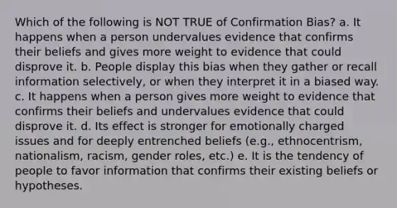 Which of the following is NOT TRUE of Confirmation Bias? a. It happens when a person undervalues evidence that confirms their beliefs and gives more weight to evidence that could disprove it. b. People display this bias when they gather or recall information selectively, or when they interpret it in a biased way. c. It happens when a person gives more weight to evidence that confirms their beliefs and undervalues evidence that could disprove it. d. Its effect is stronger for emotionally charged issues and for deeply entrenched beliefs (e.g., ethnocentrism, nationalism, racism, gender roles, etc.) e. It is the tendency of people to favor information that confirms their existing beliefs or hypotheses.