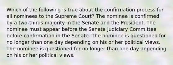 Which of the following is true about the confirmation process for all nominees to the Supreme Court? The nominee is confirmed by a two-thirds majority in the Senate and the President. The nominee must appear before the Senate Judiciary Committee before confirmation in the Senate. The nominee is questioned for no longer than one day depending on his or her political views. The nominee is questioned for no longer than one day depending on his or her political views.