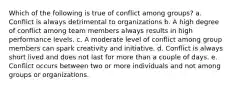 Which of the following is true of conflict among groups? a. Conflict is always detrimental to organizations b. A high degree of conflict among team members always results in high performance levels. c. A moderate level of conflict among group members can spark creativity and initiative. d. Conflict is always short lived and does not last for more than a couple of days. e. Conflict occurs between two or more individuals and not among groups or organizations.