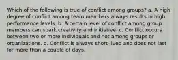 Which of the following is true of conflict among groups? a. A high degree of conflict among team members always results in high performance levels. b. A certain level of conflict among group members can spark creativity and initiative. c. Conflict occurs between two or more individuals and not among groups or organizations. d. Conflict is always short-lived and does not last for more than a couple of days.