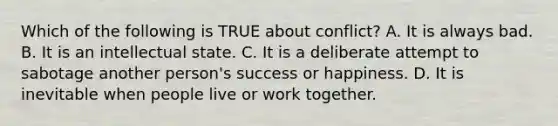 Which of the following is TRUE about conflict? A. It is always bad. B. It is an intellectual state. C. It is a deliberate attempt to sabotage another person's success or happiness. D. It is inevitable when people live or work together.