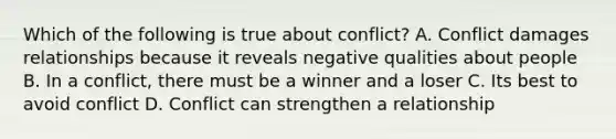 Which of the following is true about conflict? A. Conflict damages relationships because it reveals negative qualities about people B. In a conflict, there must be a winner and a loser C. Its best to avoid conflict D. Conflict can strengthen a relationship