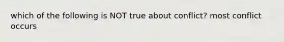 which of the following is NOT true about conflict? most conflict occurs