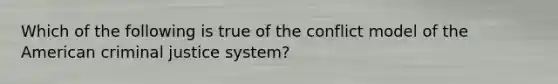 Which of the following is true of the conflict model of the American criminal justice system?