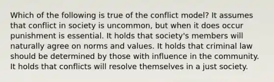 Which of the following is true of the conflict model? It assumes that conflict in society is uncommon, but when it does occur punishment is essential. It holds that society's members will naturally agree on norms and values. It holds that criminal law should be determined by those with influence in the community. It holds that conflicts will resolve themselves in a just society.