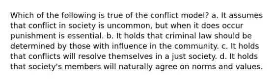 Which of the following is true of the conflict model? a. It assumes that conflict in society is uncommon, but when it does occur punishment is essential. b. It holds that criminal law should be determined by those with influence in the community. c. It holds that conflicts will resolve themselves in a just society. d. It holds that society's members will naturally agree on norms and values.