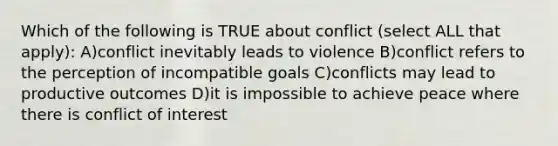 Which of the following is TRUE about conflict (select ALL that apply): A)conflict inevitably leads to violence B)conflict refers to the perception of incompatible goals C)conflicts may lead to productive outcomes D)it is impossible to achieve peace where there is conflict of interest