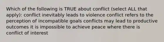 Which of the following is TRUE about conflict (select ALL that apply): conflict inevitably leads to violence conflict refers to the perception of incompatible goals conflicts may lead to productive outcomes it is impossible to achieve peace where there is conflict of interest