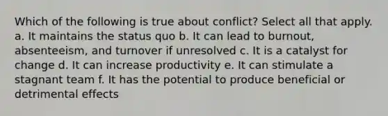 Which of the following is true about conflict? Select all that apply. a. It maintains the status quo b. It can lead to burnout, absenteeism, and turnover if unresolved c. It is a catalyst for change d. It can increase productivity e. It can stimulate a stagnant team f. It has the potential to produce beneficial or detrimental effects